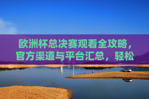 欧洲杯总决赛观看全攻略,官方渠道与平台汇总,轻松锁定精彩瞬间,欧洲杯总决赛官方观看全攻略,平台汇总与精彩瞬间锁定