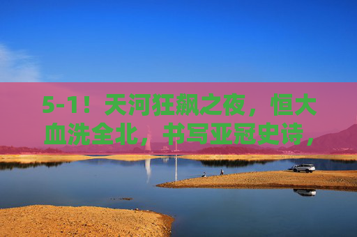 5-1！天河狂飙之夜，恒大血洗全北，书写亚冠史诗，5-1！天河狂飙之夜，恒大血洗全北书写亚冠史诗