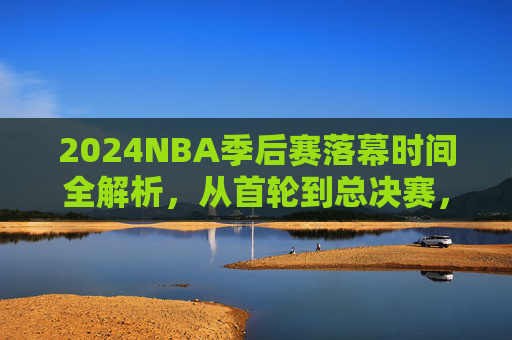 2024NBA季后赛落幕时间全解析,从首轮到总决赛,赛程如何影响最终节点?2024NBA季后赛落幕时间全解析,赛程如何影响最终节点