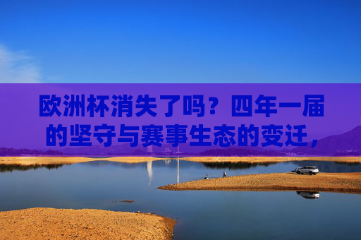 欧洲杯消失了吗?四年一届的坚守与赛事生态的变迁,欧洲杯未消逝,四年一届坚守与赛事生态变迁