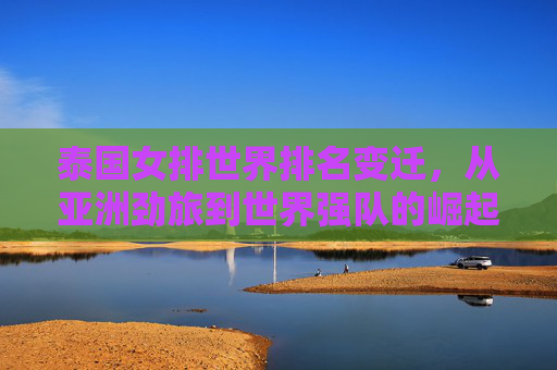 泰国女排世界排名变迁,从亚洲劲旅到世界强队的崛起之路,泰国女排崛起之路,从亚洲劲旅到世界强队的排名变迁
