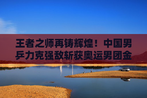 王者之师再铸辉煌！中国男乒力克强敌斩获奥运男团金牌，王者之师再铸辉煌！中国男乒力克强敌斩获奥运男团金牌