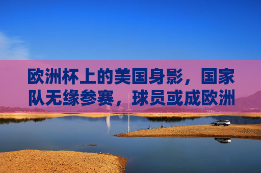 欧洲杯上的美国身影,国家队无缘参赛,球员或成欧洲代表,欧洲杯上的美国身影,国家队无缘,球员代表欧洲