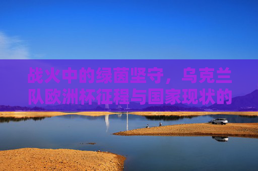 战火中的绿茵坚守，乌克兰队欧洲杯征程与国家现状的双重叙事，战火中的绿茵坚守，乌克兰队欧洲杯征程与国家现状的双重叙事