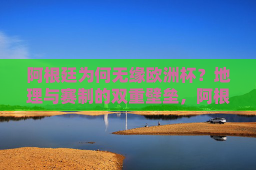 阿根廷为何无缘欧洲杯?地理与赛制的双重壁垒,阿根廷无缘欧洲杯,地理与赛制的双重壁垒