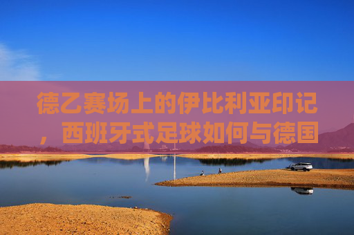 德乙赛场上的伊比利亚印记,西班牙式足球如何与德国传统碰撞出火花,德乙赛场,伊比利亚印记碰撞德国传统的足球火花