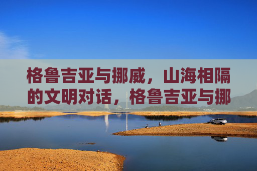 格鲁吉亚与挪威，山海相隔的文明对话，格鲁吉亚与挪威，山海相隔的文明对话