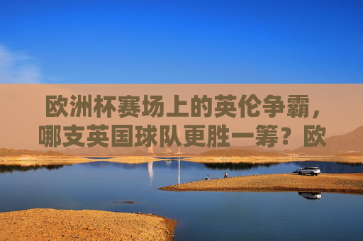 欧洲杯赛场上的英伦争霸,哪支英国球队更胜一筹?欧洲杯英伦争霸,哪支英国球队更胜一筹?