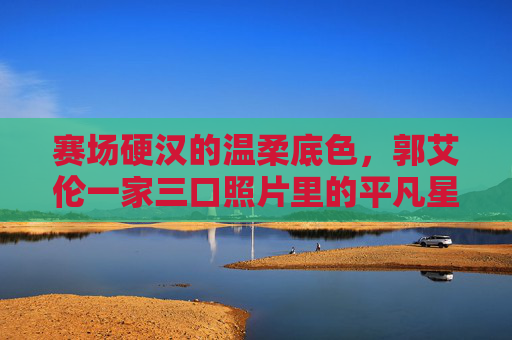 赛场硬汉的温柔底色,郭艾伦一家三口照片里的平凡星光,赛场硬汉的温柔,郭艾伦一家三口的平凡星光
