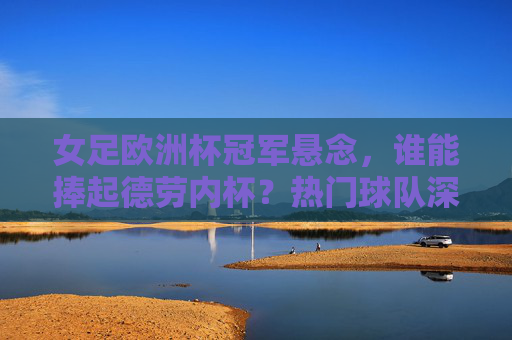 女足欧洲杯冠军悬念,谁能捧起德劳内杯?热门球队深度解析,女足欧洲杯冠军悬念,德劳内杯归属,热门球队深度解析