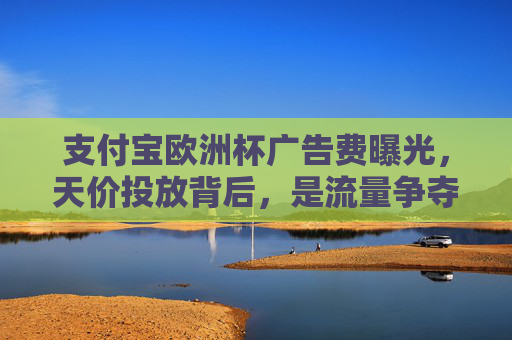 支付宝欧洲杯广告费曝光,天价投放背后,是流量争夺还是全球化野心?支付宝天价投欧洲杯广告,流量争夺还是全球化野心?