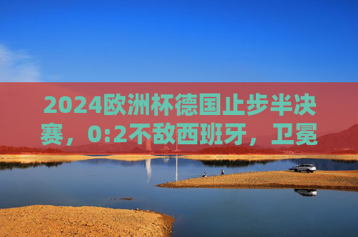 2024欧洲杯德国止步半决赛，0:2不敌西班牙，卫冕梦碎，2024欧洲杯，德国0-2止步半决赛，卫冕梦碎