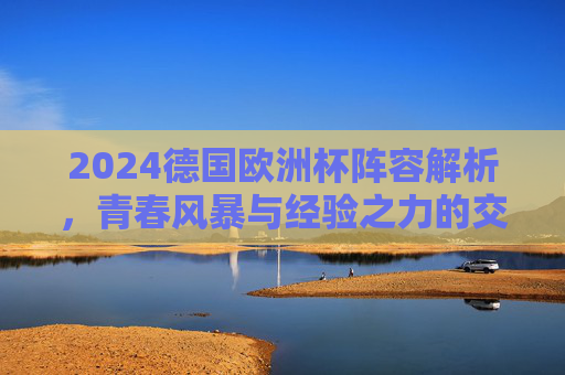 2024德国欧洲杯阵容解析,青春风暴与经验之力的交织,东道主前景几何?2024德国欧洲杯,青春风暴与经验交织,东道主前景几何