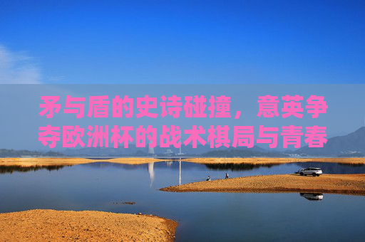 矛与盾的史诗碰撞,意英争夺欧洲杯的战术棋局与青春恩怨,意英欧洲杯,矛盾碰撞的战术棋局与青春恩怨史诗