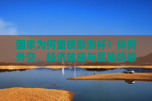 国家为何重视欧洲杯?体育外交、经济效应与民族情感的共振