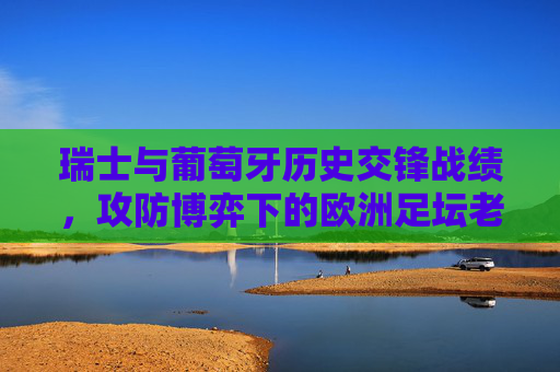 瑞士与葡萄牙历史交锋战绩，攻防博弈下的欧洲足坛老对手，瑞士葡萄牙历史交锋，攻防博弈下的欧洲足坛老对手