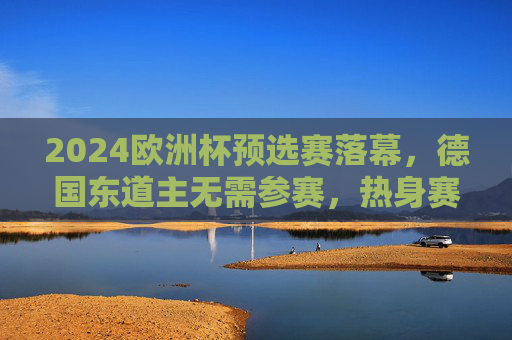 2024欧洲杯预选赛落幕,德国东道主无需参赛,热身赛状态回暖剑指正赛,2024欧洲杯预选赛落幕 东道主德国热身回暖剑指正赛