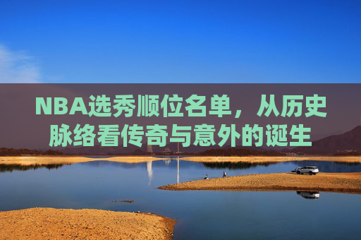 NBA选秀顺位名单,从历史脉络看传奇与意外的诞生