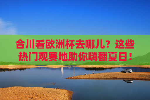 合川看欧洲杯去哪儿?这些热门观赛地助你嗨翻夏日!合川欧洲杯热门观赛地,嗨翻夏日看球攻略!
