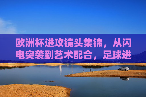 欧洲杯进攻镜头集锦,从闪电突袭到艺术配合,足球进攻的极致美学,欧洲杯进攻镜头集锦,从闪电突袭到艺术配合的极致美学