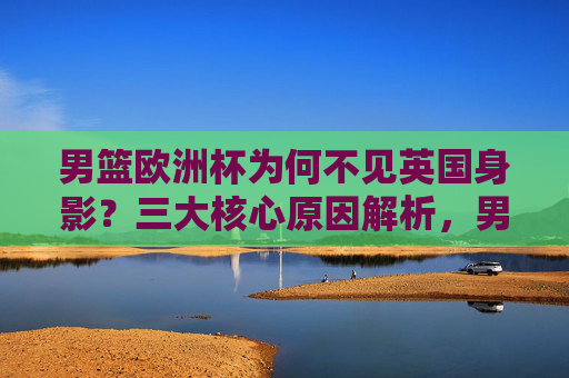 男篮欧洲杯为何不见英国身影？三大核心原因解析，男篮欧洲杯英国缺席三大核心原因解析