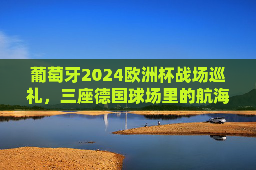 葡萄牙2024欧洲杯战场巡礼,三座德国球场里的航海家征途,葡萄牙航海家2024欧洲杯征途,三座德国球场战记
