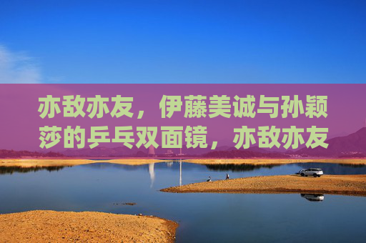 亦敌亦友,伊藤美诚与孙颖莎的乒乓双面镜,亦敌亦友,伊藤美诚与孙颖莎的乒乓双面镜