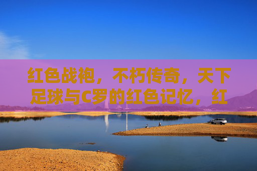 红色战袍，不朽传奇，天下足球与C罗的红色记忆，红色战袍不朽传奇，C罗的足球记忆