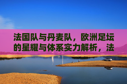 法国队与丹麦队,欧洲足坛的星耀与体系实力解析,法国星耀与丹麦体系,欧洲足坛双强实力解析