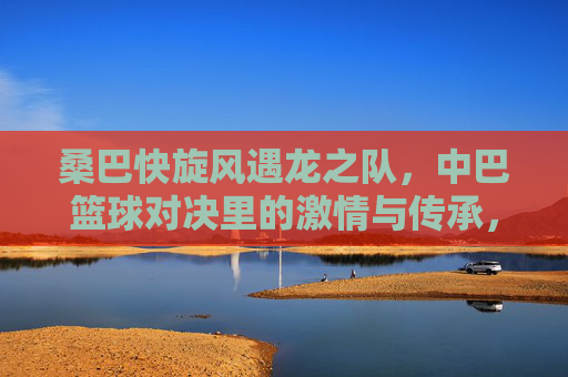 桑巴快旋风遇龙之队，中巴篮球对决里的激情与传承，桑巴快旋风遇龙之队，中巴篮球对决的激情与传承