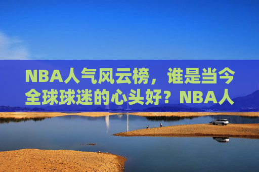 NBA人气风云榜,谁是当今全球球迷的心头好?NBA人气风云榜,全球球迷的心头好