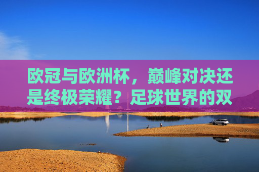 欧冠与欧洲杯,巅峰对决还是终极荣耀?足球世界的双王冠之争,欧冠欧洲杯双王冠之争,巅峰对决还是终极荣耀?