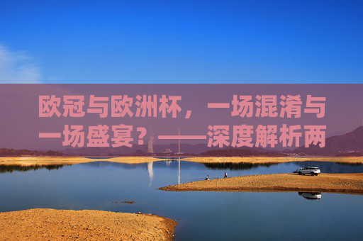 欧冠与欧洲杯,一场混淆与一场盛宴?——深度解析两者的核心区别,欧冠与欧洲杯,一场混淆与一场盛宴的核心区别