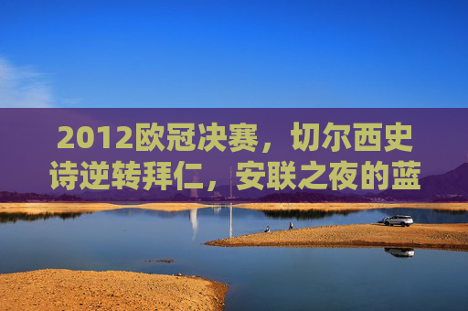 2012欧冠决赛，切尔西史诗逆转拜仁，安联之夜的蓝狮怒吼，安联之夜，蓝狮史诗逆转拜仁