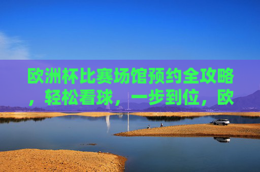 欧洲杯比赛场馆预约全攻略，轻松看球，一步到位，欧洲杯场馆预约全攻略，轻松看球，一步到位