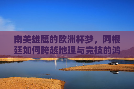 南美雄鹰的欧洲杯梦，阿根廷如何跨越地理与竞技的鸿沟？阿根廷的欧洲杯梦，跨越地理与竞技鸿沟