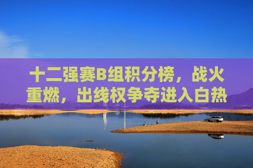 十二强赛B组积分榜，战火重燃，出线权争夺进入白热化阶段，十二强赛B组战火重燃 出线权争夺白热化