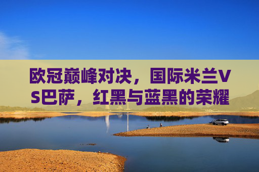 欧冠巅峰对决,国际米兰VS巴萨,红黑与蓝黑的荣耀之战,欧冠巅峰对决,红黑蓝黑的荣耀之战