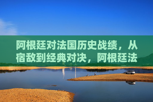 阿根廷对法国历史战绩，从宿敌到经典对决，阿根廷法国，从宿敌到经典对决的交锋史