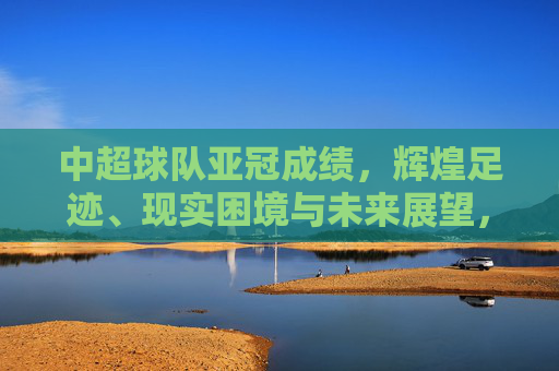中超球队亚冠成绩,辉煌足迹、现实困境与未来展望,中超球队亚冠成绩,辉煌、困境与展望