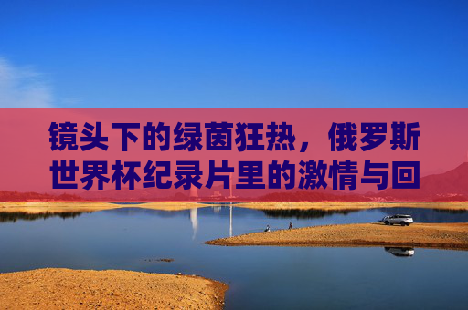 镜头下的绿茵狂热,俄罗斯世界杯纪录片里的激情与回响,镜头里的绿茵狂热,俄罗斯世界杯纪录片的激情回响