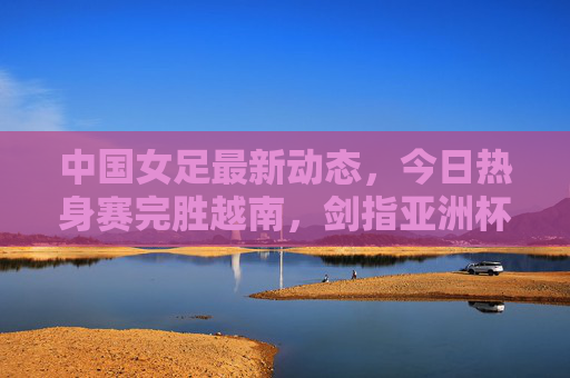 中国女足最新动态，今日热身赛完胜越南，剑指亚洲杯预选赛目标，中国女足热身赛完胜越南 剑指亚洲杯预选赛目标