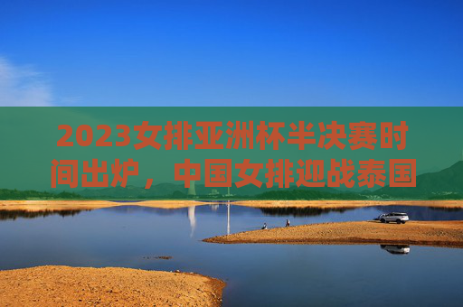 2023女排亚洲杯半决赛时间出炉，中国女排迎战泰国，看点与赛程前瞻，2023女排亚洲杯半决赛，中国女排vs泰国看点与赛程前瞻