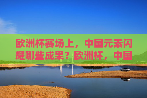 欧洲杯赛场上,中国元素闪耀哪些成果?欧洲杯,中国元素的闪耀成果