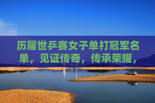 历届世乒赛女子单打冠军名单，见证传奇，传承荣耀，历届世乒赛女单冠军，传奇铸就，荣耀永传