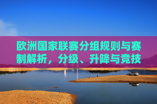 欧洲国家联赛分组规则与赛制解析,分级、升降与竞技价值,欧洲国家联赛分组规则与赛制解析,分级、升降及竞技价值
