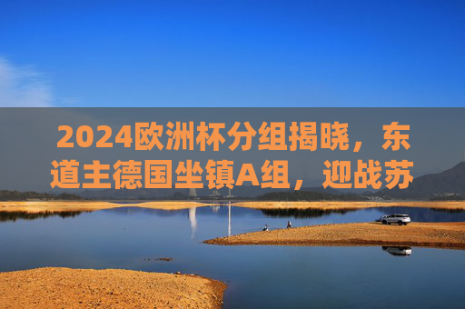 2024欧洲杯分组揭晓，东道主德国坐镇A组，迎战苏格兰、匈牙利、瑞士，2024欧洲杯分组揭晓，东道主德国A组迎战苏格兰、匈牙利、瑞士