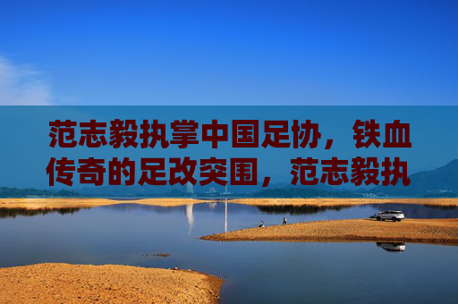 范志毅执掌中国足协,铁血传奇的足改突围,范志毅执掌足协,铁血传奇足改突围