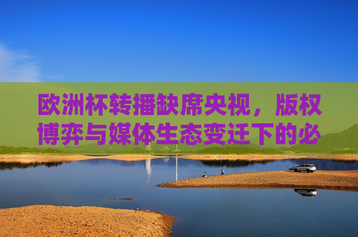 欧洲杯转播缺席央视,版权博弈与媒体生态变迁下的必然选择,央视缺席欧洲杯转播,版权博弈与媒体生态变迁下的必然选择