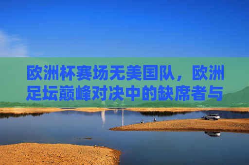 欧洲杯赛场无美国队,欧洲足坛巅峰对决中的缺席者与跨洋对话,欧洲杯赛场无美国队,缺席者与跨洋对话